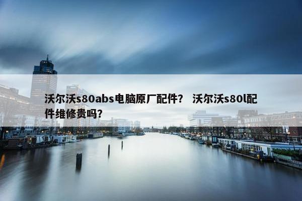 沃尔沃s80abs电脑原厂配件？ 沃尔沃s80l配件维修贵吗？