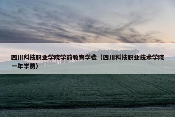 四川科技职业学院学前教育学费（四川科技职业技术学院一年学费）