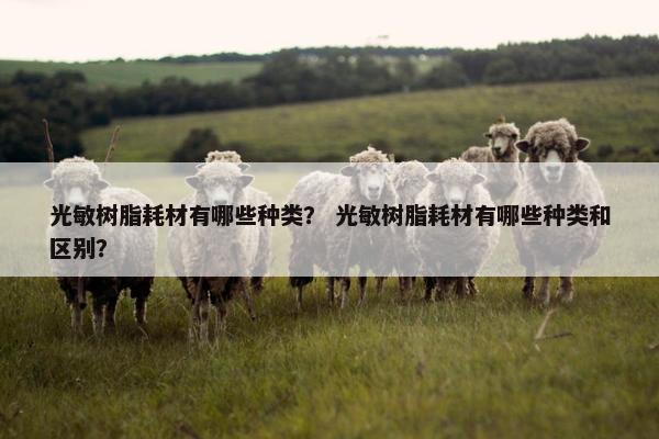 光敏树脂耗材有哪些种类？ 光敏树脂耗材有哪些种类和区别？