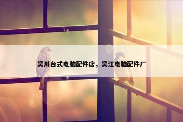 吴川台式电脑配件店，吴江电脑配件厂