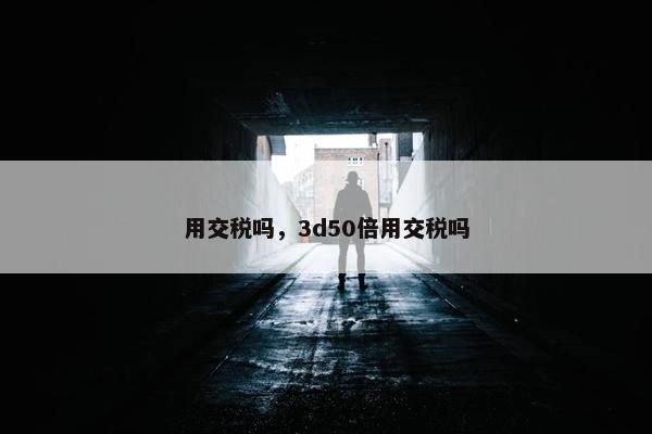 用交税吗，3d50倍用交税吗