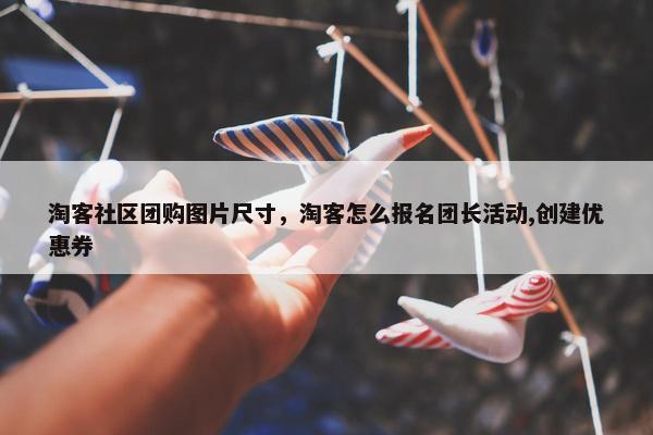 淘客社区团购图片尺寸，淘客怎么报名团长活动,创建优惠券