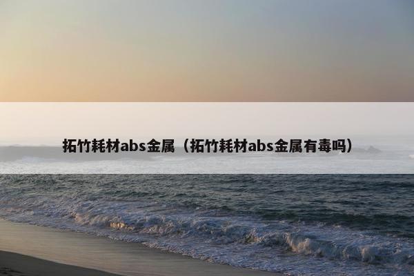 拓竹耗材abs金属（拓竹耗材abs金属有毒吗）
