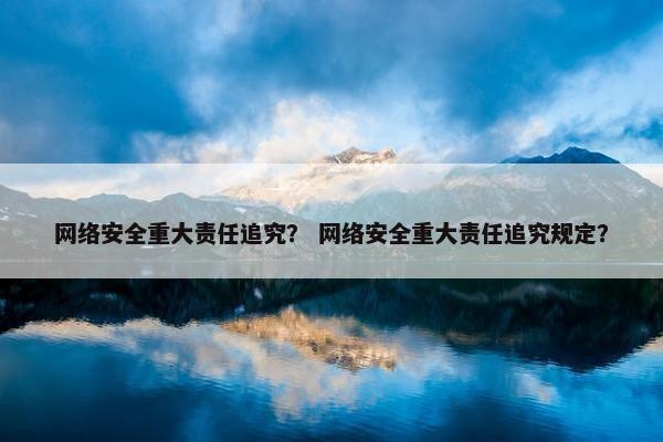 网络安全重大责任追究？ 网络安全重大责任追究规定？