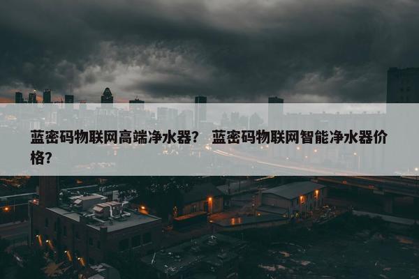 蓝密码物联网高端净水器？ 蓝密码物联网智能净水器价格？