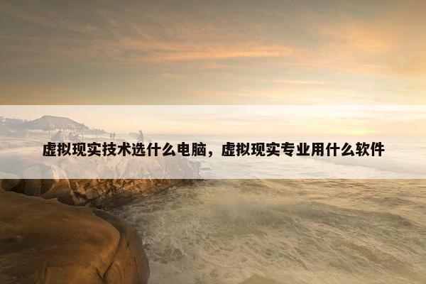 虚拟现实技术选什么电脑，虚拟现实专业用什么软件