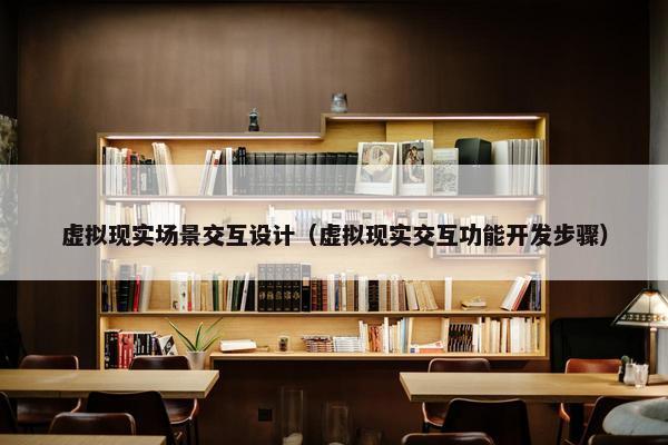 虚拟现实场景交互设计（虚拟现实交互功能开发步骤）