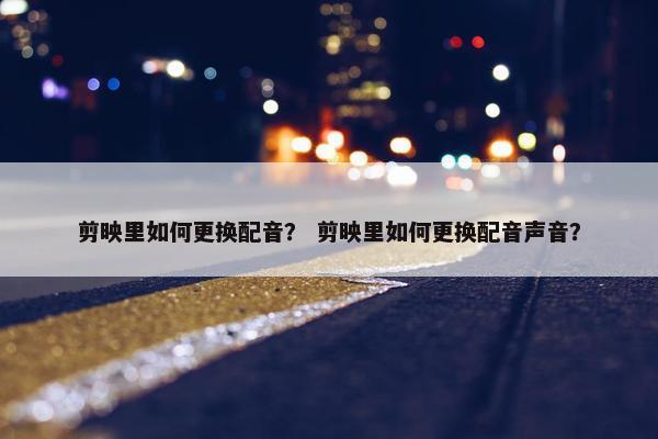 剪映里如何更换配音？ 剪映里如何更换配音声音？