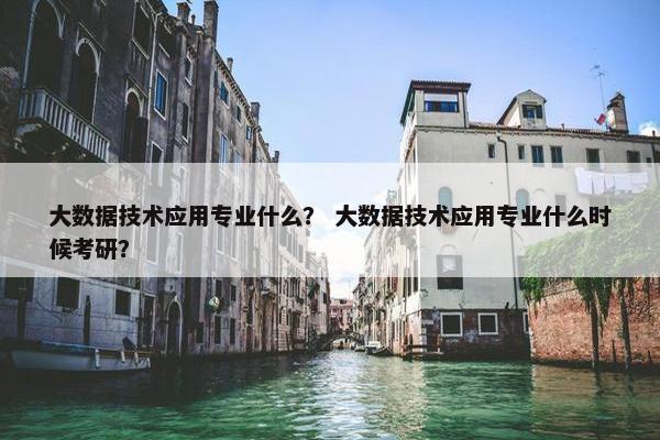 大数据技术应用专业什么？ 大数据技术应用专业什么时候考研？