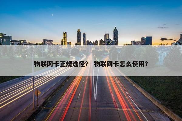 物联网卡正规途径？ 物联网卡怎么使用？