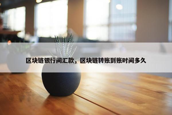 区块链银行间汇款，区块链转账到账时间多久