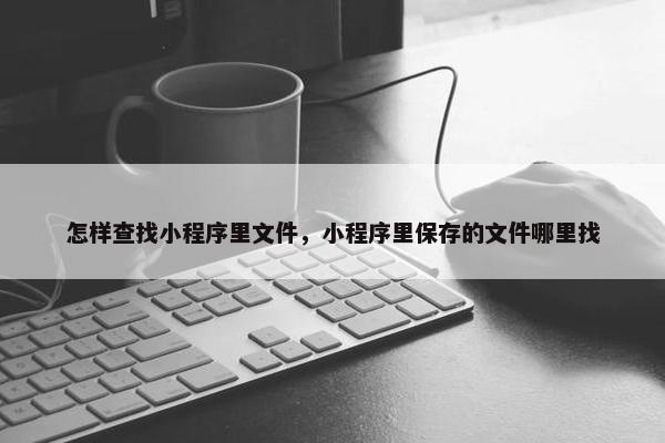 怎样查找小程序里文件，小程序里保存的文件哪里找