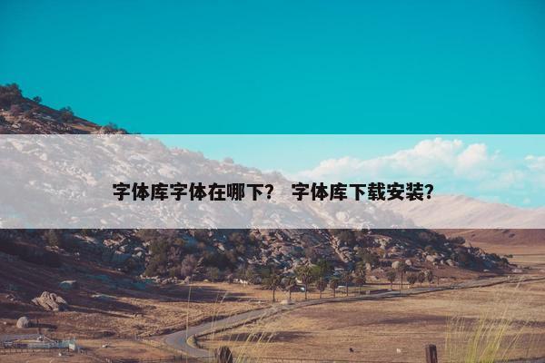 字体库字体在哪下？ 字体库下载安装？