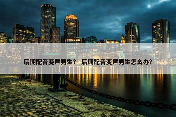 后期配音变声男生？ 后期配音变声男生怎么办？