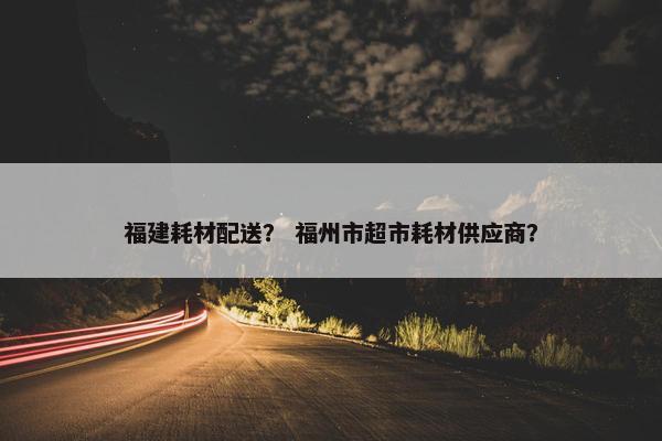 福建耗材配送？ 福州市超市耗材供应商？