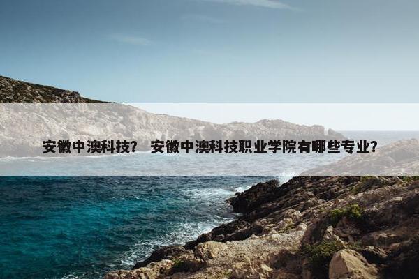 安徽中澳科技？ 安徽中澳科技职业学院有哪些专业？