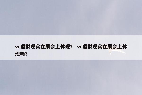 vr虚拟现实在展会上体现？ vr虚拟现实在展会上体现吗？