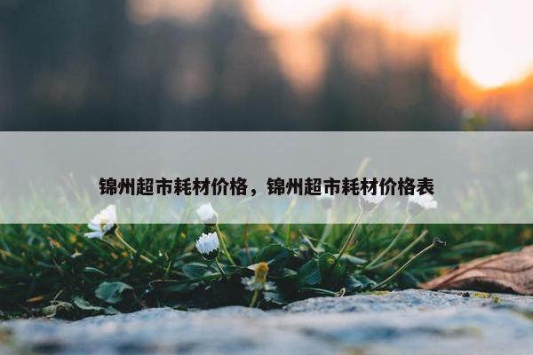 锦州超市耗材价格，锦州超市耗材价格表
