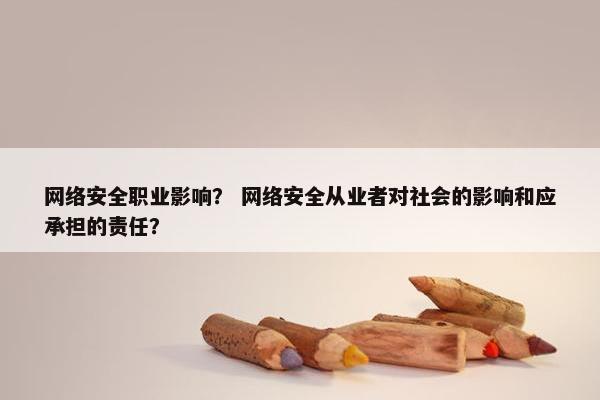 网络安全职业影响？ 网络安全从业者对社会的影响和应承担的责任？