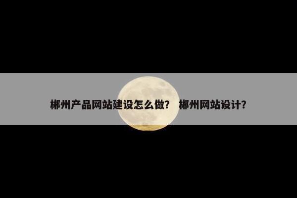 郴州产品网站建设怎么做？ 郴州网站设计？
