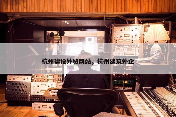 杭州建设外贸网站，杭州建筑外企