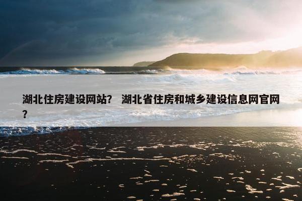 湖北住房建设网站？ 湖北省住房和城乡建设信息网官网？