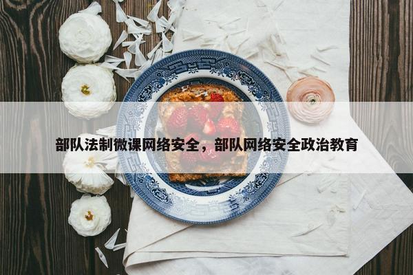 部队法制微课网络安全，部队网络安全政治教育
