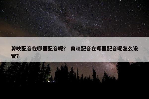 剪映配音在哪里配音呢？ 剪映配音在哪里配音呢怎么设置？