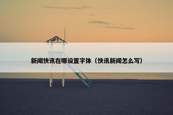 新闻快讯在哪设置字体（快讯新闻怎么写）