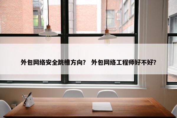 外包网络安全跳槽方向？ 外包网络工程师好不好？