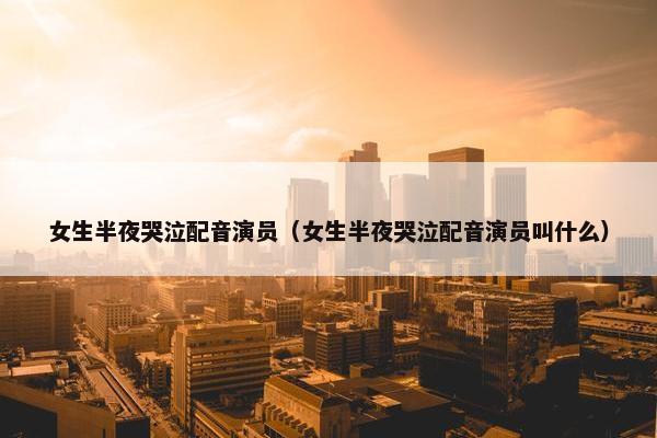 女生半夜哭泣配音演员（女生半夜哭泣配音演员叫什么）