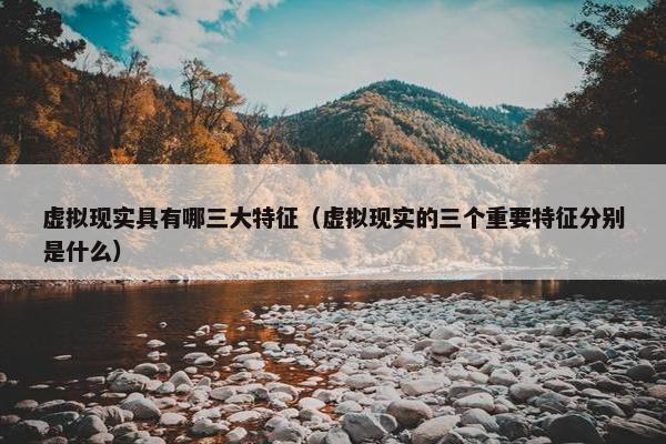虚拟现实具有哪三大特征（虚拟现实的三个重要特征分别是什么）
