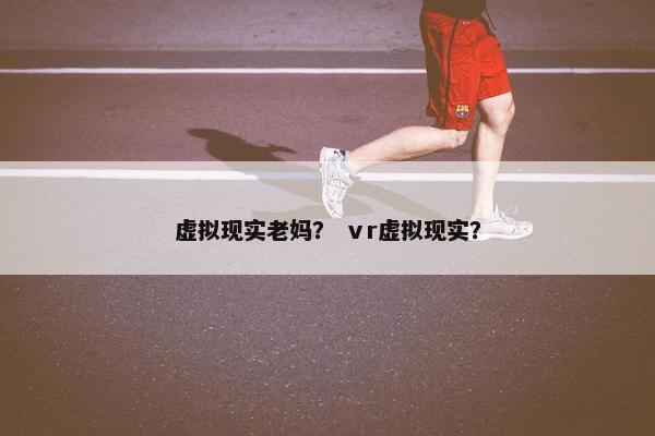 虚拟现实老妈？ ⅴr虚拟现实？
