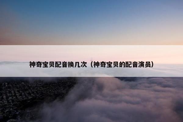 神奇宝贝配音换几次（神奇宝贝的配音演员）