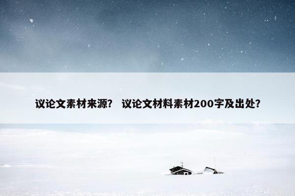 议论文素材来源？ 议论文材料素材200字及出处？
