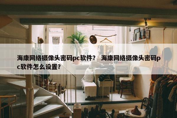 海康网络摄像头密码pc软件？ 海康网络摄像头密码pc软件怎么设置？
