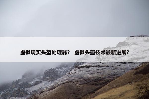 虚拟现实头盔处理器？ 虚拟头盔技术最新进展？