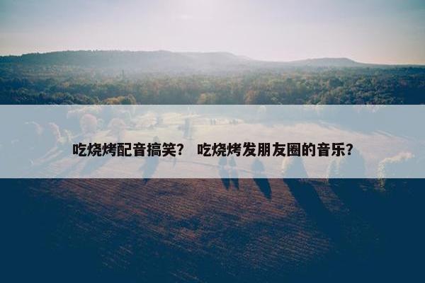 吃烧烤配音搞笑？ 吃烧烤发朋友圈的音乐？