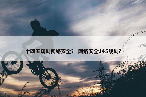 十四五规划网络安全？ 网络安全145规划？