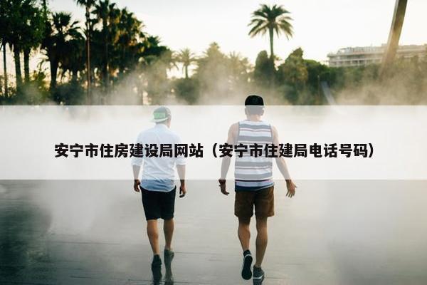安宁市住房建设局网站（安宁市住建局电话号码）