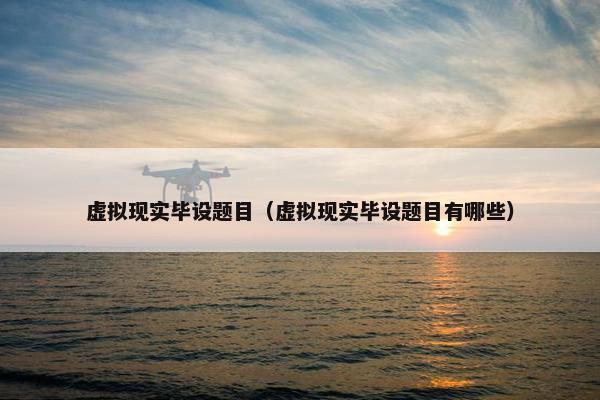 虚拟现实毕设题目（虚拟现实毕设题目有哪些）
