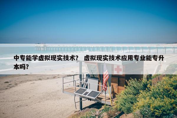 中专能学虚拟现实技术？ 虚拟现实技术应用专业能专升本吗？