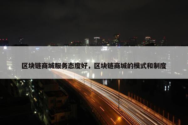 区块链商城服务态度好，区块链商城的模式和制度