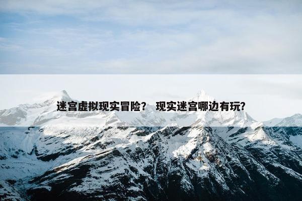 迷宫虚拟现实冒险？ 现实迷宫哪边有玩？