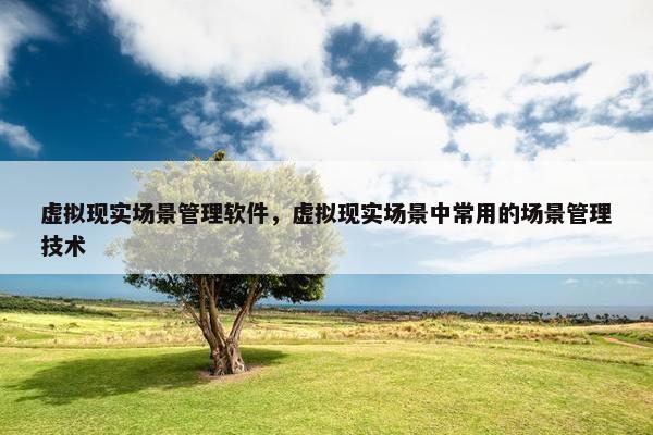 虚拟现实场景管理软件，虚拟现实场景中常用的场景管理技术