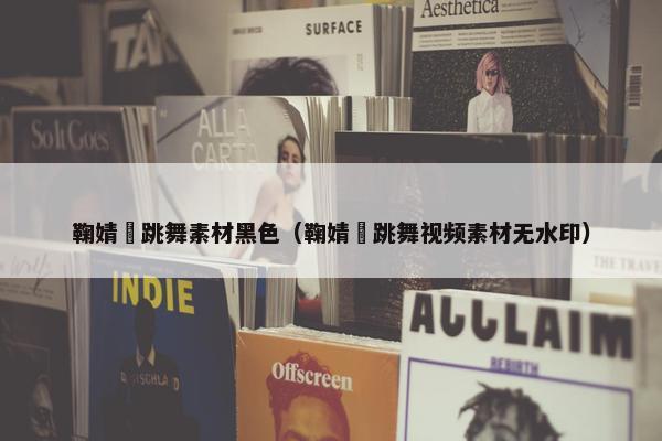 鞠婧祎跳舞素材黑色（鞠婧祎跳舞视频素材无水印）