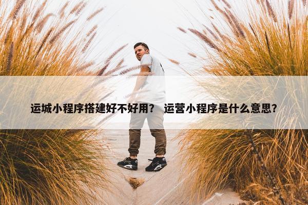 运城小程序搭建好不好用？ 运营小程序是什么意思？