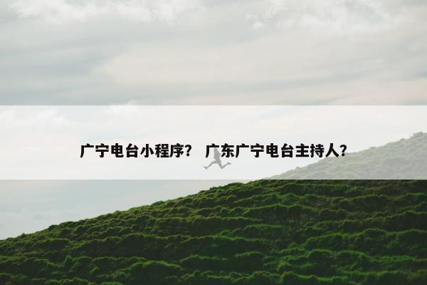 广宁电台小程序？ 广东广宁电台主持人？