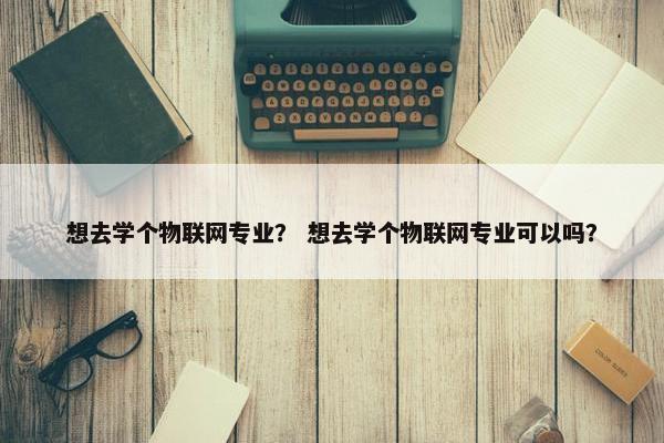 想去学个物联网专业？ 想去学个物联网专业可以吗？