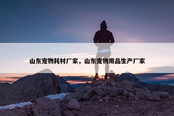 山东宠物耗材厂家，山东宠物用品生产厂家